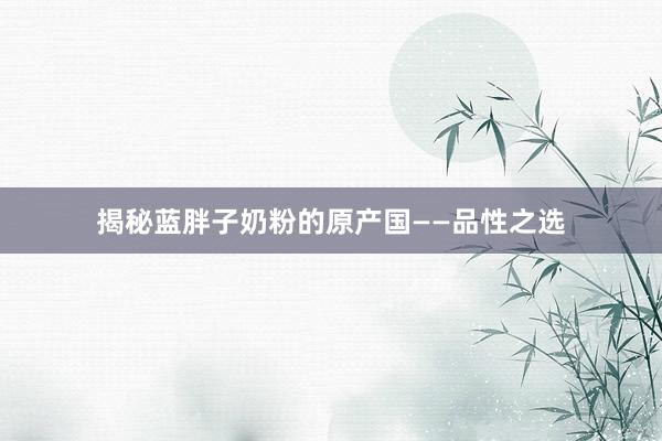 揭秘蓝胖子奶粉的原产国——品性之选