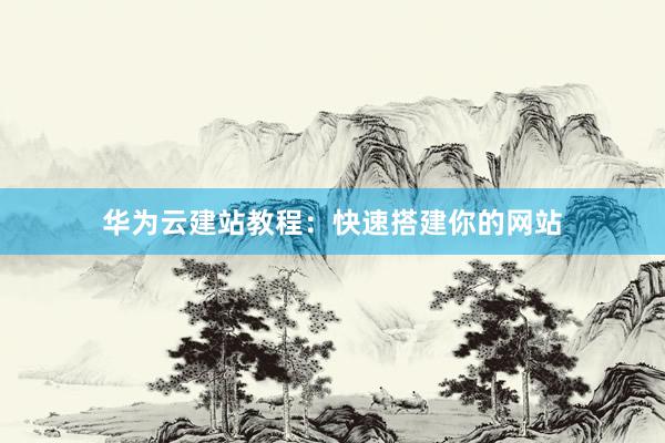 华为云建站教程：快速搭建你的网站