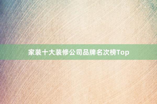 家装十大装修公司品牌名次榜Top
