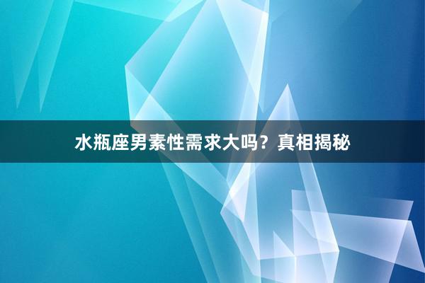 水瓶座男素性需求大吗？真相揭秘